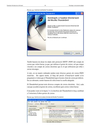 Tractament informàtic de la informació 62 Tecnologia i comunicacions digitals 
Figura 3.3. Instal·lació del Mozilla Thunderbird 
També haurem de donar les dades dels protocols SMTP i POP3 del compte de 
correu que volem baixar, ja que, per utilitzar el gestor de correu, cal que estigui 
vinculat a un compte de correu electrònic que és el que utilitzarem per rebre i 
enviar missatges. 
A més, en un mateix ordinador podem tenir diversos gestors de correu POP3 
instal·lats. Per aquest motiu, al llarg del procés d’instal·lació també se’ns 
preguntarà si volem que el Thunderbird sigui el nostre client de correu per defecte. 
En cas afirmatiu, només haurem de seleccionar la casella adequada. 
El Thunderbird permet tenir diversos comptes de correu electrònic. Així, cada 
cop que accedim al gestor de correu, escollirem quin correu volem baixar. 
Com podeu veure en la figura 3.4, la interfície del Thunderbird és força semblant 
a l’estructura d’altres gestors de correu. 
Figura 3.4. Interfície de la safata d’entrada del Mozilla Thunderbird 
 