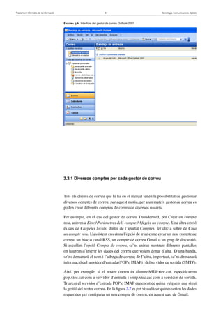 Tractament informàtic de la informació 64 Tecnologia i comunicacions digitals 
Figura 3.6. Interfície del gestor de correu Outlook 2007 
3.3.1 Diversos comptes per cada gestor de correu 
Tots els clients de correu que hi ha en el mercat tenen la possibilitat de gestionar 
diversos comptes de correu; per aquest motiu, per a un mateix gestor de correu es 
poden crear diferents comptes de correu de diversos usuaris. 
Per exemple, en el cas del gestor de correu Thunderbird, per Crear un compte 
nou, anirem a EinesParàmetres dels comptesAfegeix un compte. Una altra opció 
és des de Carpetes locals, dintre de l’apartat Comptes, fer clic a sobre de Crea 
un compte nou. L’assistent ens dóna l’opció de triar entre crear un nou compte de 
correu, un bloc o canal RSS, un compte de correu Gmail o un grup de discussió. 
Si escollim l’opció Compte de correu, se’ns aniran mostrant diferents pantalles 
on haurem d’inserir les dades del correu que volem donar d’alta. D’una banda, 
se’ns demanarà el nom i l’adreça de correu; de l’altra, important, se’ns demanarà 
informació del servidor d’entrada (POP o IMAP) i del servidor de sortida (SMTP). 
Així, per exemple, si el nostre correu és alumneASI@xtec.cat, especificarem 
pop.xtec.cat com a servidor d’entrada i smtp.xtec.cat com a servidor de sortida. 
Triarem el servidor d’entrada POP o IMAP depenent de quina vulguem que sigui 
la gestió del nostre correu. En la figura 3.7 es pot visualitzar quines serien les dades 
requerides per configurar un nou compte de correu, en aquest cas, de Gmail. 
 