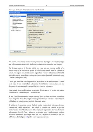 Tractament informàtic de la informació 65 Tecnologia i comunicacions digitals 
Figura 3.7. Configuració d’un compte de correu en el Thunderbird 
Per acabar, validarem el nom d’usuari per accedir al compte i el nom de compte 
que volem que ens aparegui i, finalment, obtindrem un resum del nou compte. 
Cal destacar que en la finestra inicial per crear un nou compte també se’ns 
ofereix l’opció de vincular el gestor de correu directament amb un compte de 
Gmail. En aquest cas, només caldrà especificar l’usuari del correu de Gmail i, 
automàticament, ja quedaran configurats els servidors d’entrada (pop.gmail.com) 
i sortida (smtp.gmail.com). 
Caldrà que, entre tots els comptes creats, n’establim un de predeterminat. A més, 
si en crear el nou compte hem seleccionat l’opció Baixa els missatges ara, ens 
demanarà la contrasenya del correu i baixarà els nous missatges. 
Una vegada hem predeterminat un compte de correu en el gestor, en podem 
visualitzar les característiques i modificar-les. 
Si fem EinesParàmetres del compte, entre d’altres, podrem modificar la configu-ració 
d’algunes dades del compte com els paràmetres del servidor i correu brossa, 
o bé afegir un compte nou o suprimir el compte actiu. 
Si utilitzem el gestor de correu Outlook també podem tenir integrats diversos 
comptes de correu electrònic. Per afegir o eliminar un compte de correu, 
hem d’anar a EinesConfiguració del compte; en la pestanya Correu electrònic 
seleccionem l’opció Crea i afegirem un compte nou. Anàlogament, podrem 
modificar paràmetres del compte actiu fent clic a Reparar, o eliminar-lo fent clic 
a Eliminar. En la figura 3.8 podeu veure aquestes opcions. 
 