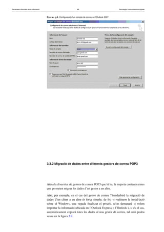 Tractament informàtic de la informació 66 Tecnologia i comunicacions digitals 
Figura 3.8. Configuració d’un compte de correu en l’Outlook 2007 
3.3.2 Migració de dades entre diferents gestors de correu POP3 
Atesa la diversitat de gestors de correu POP3 que hi ha, la majoria contenen eines 
que permeten migrar les dades d’un gestor a un altre. 
Així, per exemple, en el cas del gestor de correu Thunderbird la migració de 
dades d’un client a un altre és força simple; de fet, si realitzem la instal·lació 
sobre el Windows, una vegada finalitzat el procés, se’ns demanarà si volem 
importar la informació ubicada en l’Outlook Express o l’Outlook i, si és el cas, 
automàticament copiarà totes les dades al nou gestor de correu, tal com podeu 
veure en la figura 3.9. 
 
