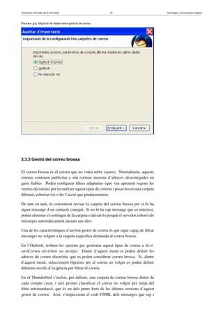 Tractament informàtic de la informació 67 Tecnologia i comunicacions digitals 
Figura 3.9. Migració de dades entre gestors de correu 
3.3.3 Gestió del correu brossa 
El correu brossa és el correu que no voleu rebre (spam). Normalment, aquests 
correus contenen publicitat o són correus massius d’adreces desconegudes no 
gaire fiables. Podeu configurar filtres adaptatius (que van aprenent segons les 
vostres decisions) per reconèixer aquest tipus de correus i posar-los en una carpeta 
diferent, esborrar-los o fer l’acció que predetermineu. 
De tant en tant, és convenient revisar la carpeta del correu brossa per si hi ha 
algun missatge d’un contacte conegut. Si no hi ha cap missatge que us interessi, 
podeu eliminar el contingut de la carpeta o deixar-lo perquè el servidor esborri els 
missatges automàticament passats uns dies. 
Una de les característiques d’un bon gestor de correu és que sigui capaç de filtrar 
missatges no volguts a la carpeta específica destinada al correu brossa. 
En l’Outlook, trobem les opcions per gestionar aquest tipus de correu a Acci-ons 
Correu electrònic no desitjat. Dintre d’aquest menú es poden definir les 
adreces de correu electrònic que es poden considerar correu brossa. Si, dintre 
d’aquest menú, seleccionem Opcions per al correu no volgut es poden definir 
diferents nivells d’exigència per filtrar el correu. 
En el Thunderbird s’inclou, per defecte, una carpeta de correu brossa dintre de 
cada compte creat, i així permet classificar el correu no volgut per mitjà del 
filtre antiinundació, que és un dels punts forts de les últimes versions d’aquest 
gestor de correu. Així, s’inspecciona el codi HTML dels missatges que rep i 
 