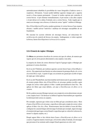 Tractament informàtic de la informació 68 Tecnologia i comunicacions digitals 
automàticament inhabilita la possibilitat de veure fotografies d’adreces noves o 
sospitoses; òbviament, l’usuari podrà habilitar aquestes imatges per a aquesta 
sessió o d’una manera permanent. L’usuari té moltes opcions per controlar el 
correu brossa: el pot eliminar immediatament, el pot moure a una altra carpeta 
o el pot deixar en la safata d’entrada com a correu brossa. Cada vegada que es 
marca un missatge com a brossa, el client de correu “aprèn” i millora el filtratge. 
Des d’EinesOpcionsPrivadesa podem gestionar el correu brossa d’una manera 
eficient, i també activar l’antivirus i analitzar els missatges susceptibles de ser 
fraudulents. 
Per executar les accions referents als missatges brossa, cal seleccionar Ei-nes 
Executa els controls de brossa a la carpeta. Anàlogament, si volem suprimir 
la brossa, farem EinesSuprimeix la brossa de la carpeta. 
3.3.4 Creació de regles i filtratges 
Els filtres ens permeten classificar els correus així que els rebem, de manera que 
segons qui els envia passen directament a una carpeta o una altra. 
La majoria de clients de correu ofereixen l’opció d’agregar regles o filtratges per 
gestionar el correu electrònic. 
En el cas de l’Outlook, per realitzar aquestes accions hem d’anar a EinesRegles i 
alertes. Ens apareixerà una finestra on seleccionarem la pestanya Regles de correu 
electrònicNova regla. A partir d’aquí, un assistent ens guiarà per escollir el tipus 
de regla que volem aplicar. 
En el cas del Thunderbird, una funcionalitat molt interessant és que podem definir 
els nostres propis filtres; des d’EinesFiltres de missatges podem escollir a quin 
compte de correu volem aplicar el filtre i també personalitzar-lo fent Nou. Per 
aplicar els filtres que estan definits, cal anar a EinesExecuta els filtres en la 
carpeta. 
De fet, podem executar filtratges tant per a un compte de correu determinat com per 
a una carpeta local. Cal destacar la utilitat d’aquesta funcionalitat per organitzar 
la informació del correu en carpetes. 
Per exemple, suposem que volem crear un filtre pel que considerem amics. Hem 
d’anar a EinesFiltres de missatges, especificar sobre quin compte de correu volem 
aplicar el filtre i fer clic a Nou. Posteriorment, hem de definir el nom del filtre, 
configurar les característiques del missatge d’entrada (per exemple, algun missatge 
el remitent del qual sigui correu Gmail) i especificar què en volem fer (esborrar-lo, 
moure’l a alguna carpeta, etc.). 
Perquè aquest filtre es faci efectiu hem d’anar a EinesExecuta els filtres en la 
carpeta; d’aquesta manera veurem que, en la nostra safata d’entrada, els missatges 
que provenen d’un remitent amb compte Gmail apareixen en color verd. 
 