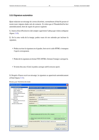 Tractament informàtic de la informació 69 Tecnologia i comunicacions digitals 
3.3.5 Signatura automàtica 
Quan redactem un missatge de correu electrònic, normalment al final hi posem el 
nostre nom i algunes dades més de contacte. Si volem que el Thunderbird ho faci 
automàticament, hem de seguir els passos següents: 
1. Anem a EinesParàmetres del compte i aquí triem l’adreça que volem configurar 
(figura 3.10). 
2. En la zona verda de la imatge, podeu veure els tres mètodes per incloure la 
signatura. 
• Podeu escriure la signatura en el quadre, fent servir codis HTML si marqueu 
l’opció corresponent. 
• Podeu fer la signatura en format TXT,HTMLi format d’imatge i carregar-la. 
• Si teniu feta una vCard, la podeu carregar amb la tercera opció. 
3. Després d’haver escrit un missatge, la signatura us apareixerà automàticament 
al final (figura 3.11). 
Figura 3.10. Paràmetres del compte 
 