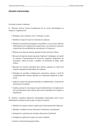 Tractament informàtic de la informació 7 Tecnologia i comunicacions digitals 
Resultats d’aprenentatge 
En acabar la unitat, l’alumne/a: 
1. Reconeix diverses formes d’organització de les xarxes informàtiques en 
empreses i organitzacions. 
• Distingeix entre ordinador client i ordinador servidor. 
• Identifica els tipus d’usuari i les funcions de cadascun. 
• Identifica els elements del maquinari, els perifèrics i els accessoris utilitzats 
habitualment en les organitzacions empresarials, i en reconeix les classes de 
connectivitat i les possibilitats de sincronització i d’interacció. 
• Diferencia els tipus de sistemes operatius de base, privatius i lliures. 
• Reconeix els tipus de sistemes operatius d’aplicació: ofimàtiques, de control 
de sistemes, d’automatització de processos, maquinari empresarial, de 
tractament i edició de textos i nombres, de tractament de dades, entre 
d’altres. 
• Reconeix les funcions principals dels sistemes operatius en funció del 
sistema d’organització informàtica de l’empresa. 
• Distingeix les possibles configuracions, prestacions, opcions i nivell de 
compatibilitat dels sistemes operatius en l’organització digital de la infor-mació. 
• Aplica les normes de seguretat informàtica i confidencialitat, i els protocols 
de destrucció d’establers. 
• Analitza, pel que fa a les tasques de gestió administrativa, les implicacions 
de l’externalització, total o parcial, dels serveis informàtics de l’empresa o 
organització. 
2. Instal·la i actualitza aplicacions informàtiques relacionades amb la tasca 
administrativa raonant els passos que cal seguir en el procés. 
• Identifica els requisits mínims i òptims per al funcionament de l’aplicació. 
• Identifica i estableix les fases del procés d’instal·lació i actualització. 
• Interpreta les especificacions tècniques del procés d’instal·lació. 
• Configura les aplicacions segons els criteris establerts. 
• Instal·la i desinstal·la programari lliure. 
 