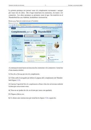 Tractament informàtic de la informació 71 Tecnologia i comunicacions digitals 
La primera pestanya ens permet veure els complements recomanats i navegar 
per veure tots els altres. Des d’aquí instal·lareu les extensions, els temes i els 
connectors. Les altres pestanyes us permeten veure el que s’ha instal·lat en el 
Thunderbird fins ara i habilitar, deshabilitar i desinstal·lar. 
Figura 3.13. Pàgina de complements per al Thunderbird 
A continuació instal·larem un tema nou (les extensions i els connectors s’instal·len 
d’una manera similar). 
1. Feu clic a Navega per tots els complements. 
2. S’obre amb el navegador per defecte la pàgina dels complements del Thunder-bird 
(figura 3.13). 
3. Canvieu l’opció de Tots els complements a Temes i feu clic en la icona verda de 
la dreta per cercar temes nous. 
4. Trieu-ne un (podeu fer clic en el nom per veure com quedarà). 
5. Cliqueu a Baixa ara. 
6. Us donen unes instruccions per instal·lar-lo (figura 3.14); seguiu-les. 
 