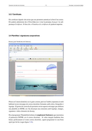 Tractament informàtic de la informació 73 Tecnologia i comunicacions digitals 
3.3.7 Certificats 
Els certificats digitals són arxius que ens permeten autenticar la font d’un correu. 
Els podem administrar des d’EinesOpcions i triar la pestanya Avançat i la sub-pestanya 
Certificats. Si fem clic a Visualitza els certificats els podrem importar. 
3.4 Plantilles i signatures corporatives 
Figura 3.16. Plantilla feta amb Stationery 
Potser en l’entorn domèstic no és gaire corrent, però en l’àmbit corporatiu és molt 
habitual enviar missatges de correu electrònic formatats amb colors, fotografies i 
logotips. El gestor de correu ha de permetre enviar aquests missatges que utilitzen 
una plantilla en HTML on s’ha dissenyat una estructura amb logotips, imatges, 
signatures i altres elements de disseny. 
Per al programari Thunderbird trobem el complement Stationery que maximitza 
el potencial d’HTML en el correu electrònic. Si voleu integrar butlletins ben 
bonics perfectament al vostre correu electrònic, aquest programari és una bona 
opció per fer-ho (vegeu figura 3.16). 
 