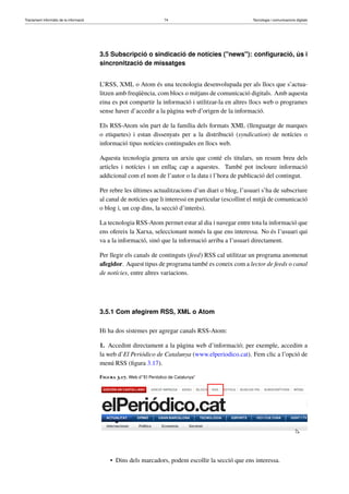Tractament informàtic de la informació 74 Tecnologia i comunicacions digitals 
3.5 Subscripció o sindicació de notícies (news): configuració, ús i 
sincronització de missatges 
L’RSS, XML o Atom és una tecnologia desenvolupada per als llocs que s’actua-litzen 
amb freqüència, com blocs o mitjans de comunicació digitals. Amb aquesta 
eina es pot compartir la informació i utilitzar-la en altres llocs web o programes 
sense haver d’accedir a la pàgina web d’origen de la informació. 
Els RSS-Atom són part de la família dels formats XML (llenguatge de marques 
o etiquetes) i estan dissenyats per a la distribució (syndication) de notícies o 
informació tipus notícies contingudes en llocs web. 
Aquesta tecnologia genera un arxiu que conté els titulars, un resum breu dels 
articles i notícies i un enllaç cap a aquestes. També pot incloure informació 
addicional com el nom de l’autor o la data i l’hora de publicació del contingut. 
Per rebre les últimes actualitzacions d’un diari o blog, l’usuari s’ha de subscriure 
al canal de notícies que li interessi en particular (escollint el mitjà de comunicació 
o blog i, un cop dins, la secció d’interès). 
La tecnologia RSS-Atom permet estar al dia i navegar entre tota la informació que 
ens ofereix la Xarxa, seleccionant només la que ens interessa. No és l’usuari qui 
va a la informació, sinó que la informació arriba a l’usuari directament. 
Per llegir els canals de continguts (feed) RSS cal utilitzar un programa anomenat 
afegidor. Aquest tipus de programa també es coneix com a lector de feeds o canal 
de notícies, entre altres variacions. 
3.5.1 Com afegirem RSS, XML o Atom 
Hi ha dos sistemes per agregar canals RSS-Atom: 
1. Accedint directament a la pàgina web d’informació; per exemple, accedim a 
la web d’El Periódico de Catalunya (www.elperiodico.cat). Fem clic a l’opció de 
menú RSS (figura 3.17). 
Figura 3.17. Web d’“El Periódico de Catalunya” 
• Dins dels marcadors, podem escollir la secció que ens interessa. 
 