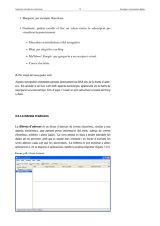 Tractament informàtic de la informació 75 Tecnologia i comunicacions digitals 
• Marquem, per exemple, Barcelona. 
• Finalment, podem escollir el lloc on volem enviar la subscripció per 
visualitzar-la posteriorment: 
– Marcadors actius/dinàmics (del navegador) 
– Blog: per afegir-ho a un blog 
– MyYahoo!, Google: per agregar-lo a un escriptori virtual 
– Correu electrònic 
2. Per mitjà del navegador web 
Alguns navegadors permeten agregar directament un RSS des de la barra d’adre-ces. 
En accedir a un lloc web amb aquesta tecnologia, apareixerà en la barra de 
navegació la icona taronja. Des d’aquí, l’usuari es pot subscriure al canal del blog 
o diari. 
3.6 La llibreta d’adreces 
La llibreta d’adreces és un llistat d’adreces de correu electrònic, similar a una 
agenda electrònica, que permet posar informació del nom, adreça de correu 
electrònic, telèfons i altres dades. La seva utilitat es basa a poder introduir les 
dades de les persones amb qui es manté més contacte i no haver d’escriure les 
seves adreces cada cop que les necessitem. La llibreta es pot exportar a altres 
aplicacions i, en la majoria d’aplicacions, també la podreu importar (figura 3.18). 
Figura 3.18. Llibreta d’adreces 
 
