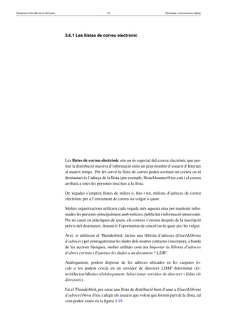 Tractament informàtic de la informació 76 Tecnologia i comunicacions digitals 
3.6.1 Les llistes de correu electrònic 
Les llistes de correu electrònic són un ús especial del correu electrònic que per-met 
la distribució massiva d’informació entre un gran nombre d’usuaris d’Internet 
al mateix temps. Per fer servir la llista de correu podeu escriure un correu on el 
destinatari és l’adreça de la llista (per exemple, llistaAlmunes@ioc.cat) i el correu 
arribarà a totes les persones inscrites a la llista. 
De vegades s’empren llistes de milers o, fins i tot, milions d’adreces de correu 
electrònic per a l’enviament de correu no volgut o spam. 
Moltes organitzacions utilitzen cada vegada més aquesta eina per mantenir infor-mades 
les persones principalment amb notícies, publicitat i informació interessant. 
Per no caure en pràctiques de spam, els correus s’envien després de la inscripció 
prèvia del destinatari, donant-li l’oportunitat de cancel·lar-la quan així ho vulgui. 
Així, si utilitzem el Thunderbird, inclou una llibreta d’adreces (EinesLlibreta 
d’adreces) per emmagatzemar les dades dels nostres contactes i incorpora, a banda 
de les accions bàsiques, moltes utilitats com ara Importar la llibreta d’adreces 
d’altres correus i Exportar les dades a un document *.LDIF. 
Anàlogament, podem disposar de les adreces ubicades en les carpetes lo-cals 
o les podem cercar en un servidor de directori LDAP determinat (Ei-nes 
OpcionsRedaccióAdreçament, Seleccionar servidor de directori i Edita els 
directoris). 
En el Thunderbird, per crear una llista de distribució hem d’anar a EinesLlibreta 
d’adrecesNova llista i afegir els usuaris que volem que formin part de la llista, tal 
com podeu veure en la figura 3.19. 
 