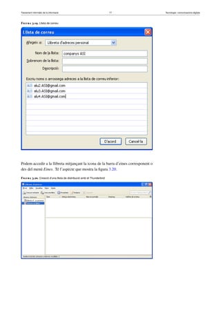 Tractament informàtic de la informació 77 Tecnologia i comunicacions digitals 
Figura 3.19. Llista de correu 
Podem accedir a la llibreta mitjançant la icona de la barra d’eines corresponent o 
des del menú Eines. Té l’aspecte que mostra la figura 3.20. 
Figura 3.20. Creació d’una llista de distribució amb el Thunderbird 
 