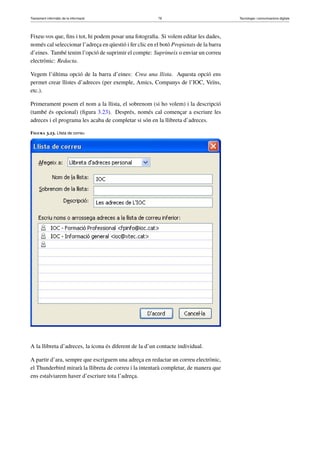 Tractament informàtic de la informació 79 Tecnologia i comunicacions digitals 
Fixeu-vos que, fins i tot, hi podem posar una fotografia. Si volem editar les dades, 
només cal seleccionar l’adreça en qüestió i fer clic en el botó Propietats de la barra 
d’eines. També tenim l’opció de suprimir el compte: Suprimeix o enviar un correu 
electrònic: Redacta. 
Vegem l’última opció de la barra d’eines: Crea una llista. Aquesta opció ens 
permet crear llistes d’adreces (per exemple, Amics, Companys de l’IOC, Veïns, 
etc.). 
Primerament posem el nom a la llista, el sobrenom (si ho volem) i la descripció 
(també és opcional) (figura 3.23). Després, només cal començar a escriure les 
adreces i el programa les acaba de completar si són en la llibreta d’adreces. 
Figura 3.23. Llista de correu 
A la llibreta d’adreces, la icona és diferent de la d’un contacte individual. 
A partir d’ara, sempre que escriguem una adreça en redactar un correu electrònic, 
el Thunderbird mirarà la llibreta de correu i la intentarà completar, de manera que 
ens estalviarem haver d’escriure tota l’adreça. 
 