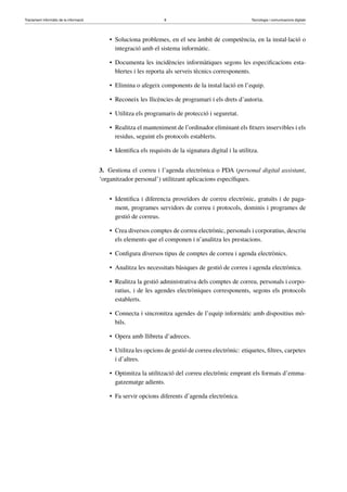 Tractament informàtic de la informació 8 Tecnologia i comunicacions digitals 
• Soluciona problemes, en el seu àmbit de competència, en la instal·lació o 
integració amb el sistema informàtic. 
• Documenta les incidències informàtiques segons les especificacions esta-blertes 
i les reporta als serveis tècnics corresponents. 
• Elimina o afegeix components de la instal·lació en l’equip. 
• Reconeix les llicències de programari i els drets d’autoria. 
• Utilitza els programaris de protecció i seguretat. 
• Realitza el manteniment de l’ordinador eliminant els fitxers inservibles i els 
residus, seguint els protocols establerts. 
• Identifica els requisits de la signatura digital i la utilitza. 
3. Gestiona el correu i l’agenda electrònica o PDA (personal digital assistant, 
‘organitzador personal’) utilitzant aplicacions específiques. 
• Identifica i diferencia proveïdors de correu electrònic, gratuïts i de paga-ment, 
programes servidors de correu i protocols, dominis i programes de 
gestió de correus. 
• Crea diversos comptes de correu electrònic, personals i corporatius, descriu 
els elements que el componen i n’analitza les prestacions. 
• Configura diversos tipus de comptes de correu i agenda electrònics. 
• Analitza les necessitats bàsiques de gestió de correu i agenda electrònica. 
• Realitza la gestió administrativa dels comptes de correu, personals i corpo-ratius, 
i de les agendes electròniques corresponents, segons els protocols 
establerts. 
• Connecta i sincronitza agendes de l’equip informàtic amb dispositius mò-bils. 
• Opera amb llibreta d’adreces. 
• Utilitza les opcions de gestió de correu electrònic: etiquetes, filtres, carpetes 
i d’altres. 
• Optimitza la utilització del correu electrònic emprant els formats d’emma-gatzematge 
adients. 
• Fa servir opcions diferents d’agenda electrònica. 
 