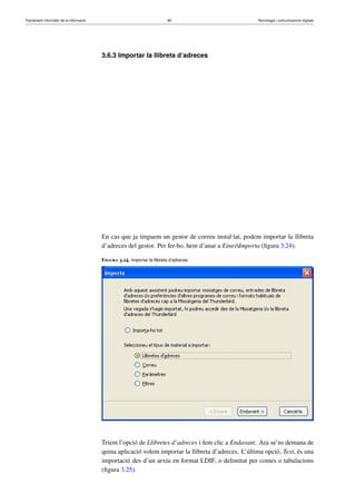 Tractament informàtic de la informació 80 Tecnologia i comunicacions digitals 
3.6.3 Importar la llibreta d’adreces 
En cas que ja tinguem un gestor de correu instal·lat, podem importar la llibreta 
d’adreces del gestor. Per fer-ho, hem d’anar a EinesImporta (figura 3.24). 
Figura 3.24. Importar la llibreta d’adreces 
Triem l’opció de Llibretes d’adreces i fem clic a Endavant. Ara se’ns demana de 
quina aplicació volem importar la llibreta d’adreces. L’última opció, Text, és una 
importació des d’un arxiu en format LDIF, o delimitat per comes o tabulacions 
(figura 3.25). 
 
