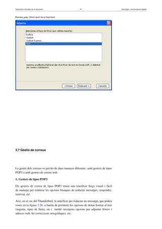 Tractament informàtic de la informació 81 Tecnologia i comunicacions digitals 
Figura 3.25. Última opció de la importació 
3.7 Gestió de correus 
La gestió dels correus es pot fer de dues maneres diferents: amb gestors de tipus 
POP3 o amb gestors de correu web. 
1. Gestors de tipus POP3 
Els gestors de correu de tipus POP3 tenen una interfície força visual i fàcil 
de manejar per realitzar les opcions bàsiques de redactar missatges, respondre, 
reenviar, etc. 
Així, en el cas del Thunderbird, la interfície per redactar un missatge, que podeu 
veure en la figura 3.26, a banda de permetre les opcions de donar format al text 
(negreta, tipus de lletra, etc.) també incorpora opcions per adjuntar fitxers i 
adreces web, fer correccions ortogràfiques, etc. 
 