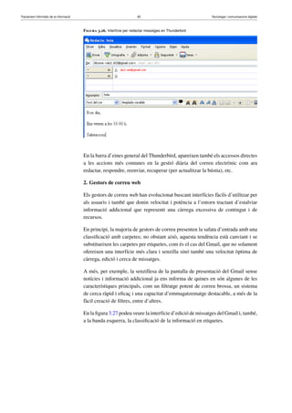 Tractament informàtic de la informació 82 Tecnologia i comunicacions digitals 
Figura 3.26. Interfície per redactar missatges en Thunderbird 
En la barra d’eines general del Thunderbird, apareixen també els accessos directes 
a les accions més comunes en la gestió diària del correu electrònic com ara 
redactar, respondre, reenviar, recuperar (per actualitzar la bústia), etc. 
2. Gestors de correu web 
Els gestors de correu web han evolucionat buscant interfícies fàcils d’utilitzar per 
als usuaris i també que donin velocitat i potència a l’entorn tractant d’estalviar 
informació addicional que representi una càrrega excessiva de contingut i de 
recursos. 
En principi, la majoria de gestors de correu presenten la safata d’entrada amb una 
classificació amb carpetes; no obstant això, aquesta tendència està canviant i se 
substitueixen les carpetes per etiquetes, com és el cas del Gmail, que no solament 
ofereixen una interfície més clara i senzilla sinó també una velocitat òptima de 
càrrega, edició i cerca de missatges. 
A més, per exemple, la senzillesa de la pantalla de presentació del Gmail sense 
notícies i informació addicional ja ens informa de quines en són algunes de les 
característiques principals, com un filtratge potent de correu brossa, un sistema 
de cerca ràpid i eficaç i una capacitat d’emmagatzematge destacable, a més de la 
fàcil creació de filtres, entre d’altres. 
En la figura 3.27 podeu veure la interfície d’edició de missatges del Gmail i, també, 
a la banda esquerra, la classificació de la informació en etiquetes. 
 