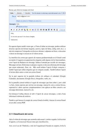 Tractament informàtic de la informació 83 Tecnologia i comunicacions digitals 
Figura 3.27. Edició de missatges amb Gmail 
En aquesta figura també veiem que, a l’hora d’editar un missatge, podem utilitzar 
diverses opcions de format (negreta, cursiva, tipus de lletra, enllaç web, etc.), a 
més de comprovar l’ortografia en diversos idiomes i adjuntar un fitxer, o descartar 
o desar un missatge si encara no el volem enviar. 
La interfície de correu que apareix de manera predeterminada en el Gmail conté 
un menú a l’esquerra on apareixen les etiquetes amb algunes de les funcionalitats, 
com l’opció de Redacta un missatge, Safata d’entrada per accedir als missatges, 
Missatges enviats, Esborranys (cada pocs segons es desa un esborrany del missatge 
que estem redactant), Xats, etc. Més avall trobem l’opció d’afegir contactes i 
també l’opció per editar etiquetes que no estiguin creades. També trobem l’opció 
d’invitar altres amics a tenir un correu Gmail. 
En la part superior de la pantalla trobem els enllaços al calendari (Google 
Calendar), documents (Google Docs), fotografies, webs, etc. 
En la pantalla central trobem el seguit de missatges que hem rebut i, just a dalt 
i a baix, tenim opcions per arxivar un missatge, marcar-lo com a correu brossa, 
suprimir-lo i altres opcions complementàries com aplicar un filtre concret a un 
missatge determinat, marcar-lo, etc. 
Cal destacar l’enllaç directe al web i l’opció de cercar missatges, a més d’una 
informació mínima de notícies. 
També es pot baixar el compte de correu Gmail al mòbil, i baixar el correu Gmail 
en un altre correu POP. 
3.7.1 Classificació del correu 
Atès el volum de missatges que acumula cada usuari i, moltes vegades, la diversitat 
d’aquests, es fa necessari buscar eines per classificar-los. 
Així, en el cas de l’Outlook, a més de l’organització basada en carpetes, hi ha la 
 