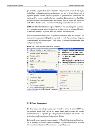 Tractament informàtic de la informació 84 Tecnologia i comunicacions digitals 
possibilitat d’assignar de manera automàtica categories amb colors als missatges 
de la bústia en funció de qui envia el missatge o a qui va dirigit. Per accedir a 
aquestes opcions cal anar a EinesOrganitza; hi apareixerà una finestra amb un 
menú des d’on es podrà escollir el criteri per aplicar el color que es vol. També és 
possible assignar categories i colors, senzillament fent clic en un dels missatges 
amb el botó dret del ratolí i escollint l’opció adequada en el menú contextual. 
El Mozilla Thunderbird ofereix la possibilitat tant d’assignar etiquetes predefini-des 
com de crear-ne de noves. Per exemple, si seleccionem un missatge i fem clic 
al botó dret del ratolí, hi podem posar una etiqueta predeterminada. 
O, si seleccionem Nova etiqueta, en podem crear una de nova. Per accedir a les 
opcions d’etiqueta, també hi podem anar amb el botó d’accés directe Etiqueta 
o des del menú MissatgeEtiqueta. En la figura 3.28 veiem una mostra de com 
s’afegeixen etiquetes. 
Figura 3.28. Creació d’etiquetes amb el Mozilla Thunderbird 
3.7.2 Eines de seguretat 
Un dels temes que més preocupa quan s’escull un client de correu POP3 és 
que sigui un servei fiable i segur; per aquest motiu, cada cop més, els gestors 
incorporen eines de seguretat que salvaguarden la informació dels usuaris i els 
protegeixen, en la mesura que sigui possible, d’atacs. 
En temes de seguretat, gestors de correu com el Thunderbird ofereixen l’encripta-ció 
de missatges, signatures digitals i suport per a certificats de validesa. Aquesta 
informació es troba a EinesParàmetres del compteSeguretat. 
 