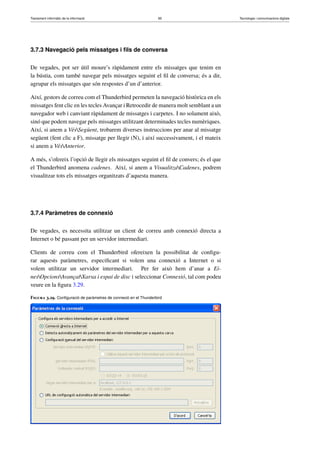 Tractament informàtic de la informació 85 Tecnologia i comunicacions digitals 
3.7.3 Navegació pels missatges i fils de conversa 
De vegades, pot ser útil moure’s ràpidament entre els missatges que tenim en 
la bústia, com també navegar pels missatges seguint el fil de conversa; és a dir, 
agrupar els missatges que són respostes d’un d’anterior. 
Així, gestors de correu com el Thunderbird permeten la navegació històrica en els 
missatges fent clic en les tecles Avançar i Retrocedir de manera molt semblant a un 
navegador web i canviant ràpidament de missatges i carpetes. I no solament això, 
sinó que podem navegar pels missatges utilitzant determinades tecles numèriques. 
Així, si anem a VésSegüent, trobarem diverses instruccions per anar al missatge 
següent (fent clic a F), missatge per llegir (N), i així successivament, i el mateix 
si anem a VésAnterior. 
A més, s’ofereix l’opció de llegir els missatges seguint el fil de convers; és el que 
el Thunderbird anomena cadenes. Així, si anem a VisualitzaCadenes, podrem 
visualitzar tots els missatges organitzats d’aquesta manera. 
3.7.4 Paràmetres de connexió 
De vegades, es necessita utilitzar un client de correu amb connexió directa a 
Internet o bé passant per un servidor intermediari. 
Clients de correu com el Thunderbird ofereixen la possibilitat de configu-rar 
aquests paràmetres, especificant si volem una connexió a Internet o si 
volem utilitzar un servidor intermediari. Per fer això hem d’anar a Ei-nes 
OpcionsAvançatXarxa i espai de disc i seleccionar Connexió, tal com podeu 
veure en la figura 3.29. 
Figura 3.29. Configuració de paràmetres de connexió en el Thunderbird 
 