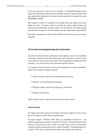 Tractament informàtic de la informació 86 Tecnologia i comunicacions digitals 
El fet que gestors de correu com, per exemple, el Thunderbird tinguin bones 
opcions de classificació, funcions d’ús còmodes i eines de seguretat eficients fan 
que siguin bones alternatives de clients de correu gratuït per a la gestió de correu 
POP3/IMAP i SMTP. 
Són coneguts el volum i la grandària de missatges diaris que rebem en la nostra 
bústia de correu. En aquest sentit, és possible que només vulguem baixar els 
correus que ens interessen i deixar els altres en el servidor per si hi volem accedir 
més endavant. Si aquest és el nostre objectiu, cal que seleccionem l’opció IMAP. 
Per contra, normalment escollirem l’opció POP si volem baixar el correu al nostre 
ordinador. 
3.8 Formats d’emmagatzematge de la informació 
En rebre un correu electrònic, podeu dur a terme algunes accions, com respondre 
el missatge, reenviar-lo a una altra adreça de correu, esborrar-lo, marcar-lo com a 
correu brossa o arxivar-lo en una carpeta. Tots els programes de gestió de correu 
electrònic, així com els gestors web, permeten aquestes opcions. 
Les carpetes són les eines que es fan servir per gestionar els correus, automàtica-ment 
a l’inici tenim les carpetes següents: 
• Safata d’entrada: hi ha tots els missatges que han arribat. 
• Paperera: conté una barreja de missatges. 
• Safata de sortida: conté els missatges que s’han enviat. 
• Safata de correu brossa 
Podeu crear les vostres carpetes per classificar els correus rebuts 
Arxivar correus 
De vegades necessitem conservar missatges en el nostre compte de correu, encara 
que no hi vulguem accedir durant un quant temps. 
En aquest aspecte, l’Outlook 2007 ofereix la possibilitat d’arxivar-los. Per 
realitzar aquesta tasca accedirem al menú FitxerArxivar. En la finestra que sortirà 
haurem de seleccionar la data a partir de la qual volem arxivar els missatges; 
d’aquesta manera desapareixeran de la safata d’entrada i s’emmagatzemaran en 
un fitxer *.PST, que és el format de les carpetes de missatges de l’Outlook. 
 
