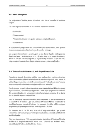 Tractament informàtic de la informació 87 Tecnologia i comunicacions digitals 
3.9 Gestió de l’agenda 
Un programari d’agenda permet organitzar cites en un calendari i gestionar 
tasques. 
Les cites es poden visualitzar en un calendari amb vistes diferents: 
• Vista diària. 
• Vista setmanal. 
• Vista multisetmanal (són quatre setmanes comptant l’actual). 
• Vista mensual. 
A cada cita se li pot posar un avis o recordatori (uns quants minuts, unes quantes 
hores o uns quants dies abans) en forma de soroll o missatge. 
Les tasques són semblants a les cites, però no han d’estar lligades per força a una 
data i una hora, i no apareixeran en el calendari, sinó en el quadre de tasques. 
Tenen un tant per cent de completat; si el percentatge no arriba al cent per cent, 
estan pendents i quan arriben al cent per cent passen a estar completades. 
3.10 Sincronització i interacció amb dispositius mòbils 
Actualment, tots els dispositius mòbils, entre moltes altres opcions, ofereixen 
servei de calendari i agenda, que funcionen en el mateix dispositiu. Però, sovint, la 
utilitat d’aquest servei rau a poder-lo sincronitzar amb l’ordinador, ja que d’aquesta 
manera tindrem la informació emmagatzemada en el nostre PC. 
En el moment en què volem sincronitzar aquest calendari del PDA (personal 
digital assistant, ‘assistent digital personal’) amb algun programa de calendari 
del nostre ordinador, pot ser que necessitem baixar algun programa de la Xarxa 
per fer possible aquesta compatibilitat. 
Així, la manera de sincronitzar el PDA amb l’ordinador és pràcticament directa 
si aquest PC és de butxaca i, per tant, utilitza el Windows Mobile i l’ordinador té 
instal·lat el sistema operatiu Windows. Normalment, el telèfon o PDA porta un 
programari que permet passar arxius d’un dispositiu a un altre. 
Per exemple, en el cas del Mac, s’inclou el programari iSync, que permet 
sincronitzar pràcticament qualsevol dispositiu electrònic per mitjà del Bluetooth 
amb l’ordinador. 
Així, per sincronitzar el PDA amb un ordinador, si s’utilitza el Windows XP, s’ha 
d’instal·lar el programa Microsoft Active Sync. En el cas del Windows Vista, 
s’instal·larà el Windows Mobile Device Center. 
 