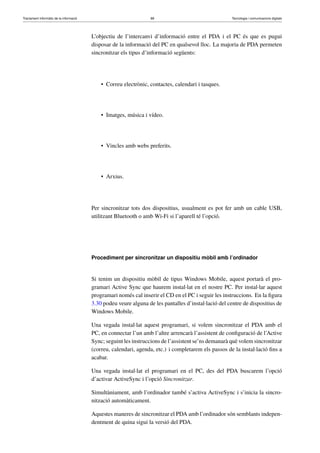 Tractament informàtic de la informació 88 Tecnologia i comunicacions digitals 
L’objectiu de l’intercanvi d’informació entre el PDA i el PC és que es pugui 
disposar de la informació del PC en qualsevol lloc. La majoria de PDA permeten 
sincronitzar els tipus d’informació següents: 
• Correu electrònic, contactes, calendari i tasques. 
• Imatges, música i vídeo. 
• Vincles amb webs preferits. 
• Arxius. 
Per sincronitzar tots dos dispositius, usualment es pot fer amb un cable USB, 
utilitzant Bluetooth o amb Wi-Fi si l’aparell té l’opció. 
Procediment per sincronitzar un dispositiu mòbil amb l’ordinador 
Si tenim un dispositiu mòbil de tipus Windows Mobile, aquest portarà el pro-gramari 
Active Sync que haurem instal·lat en el nostre PC. Per instal·lar aquest 
programari només cal inserir el CD en el PC i seguir les instruccions. En la figura 
3.30 podeu veure alguna de les pantalles d’instal·lació del centre de dispositius de 
Windows Mobile. 
Una vegada instal·lat aquest programari, si volem sincronitzar el PDA amb el 
PC, en connectar l’un amb l’altre arrencarà l’assistent de configuració de l’Active 
Sync; seguint les instruccions de l’assistent se’ns demanarà què volem sincronitzar 
(correu, calendari, agenda, etc.) i completarem els passos de la instal·lació fins a 
acabar. 
Una vegada instal·lat el programari en el PC, des del PDA buscarem l’opció 
d’activar ActiveSync i l’opció Sincronitzar. 
Simultàniament, amb l’ordinador també s’activa ActiveSync i s’inicia la sincro-nització 
automàticament. 
Aquestes maneres de sincronitzar el PDA amb l’ordinador són semblants indepen-dentment 
de quina sigui la versió del PDA. 
 