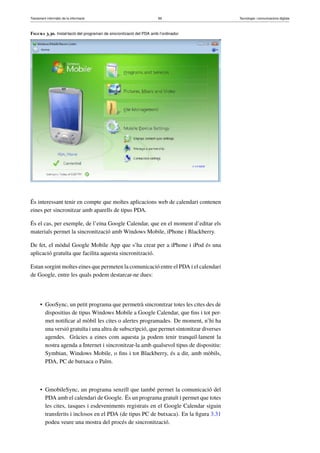 Tractament informàtic de la informació 89 Tecnologia i comunicacions digitals 
Figura 3.30. Instal·lació del programari de sincronització del PDA amb l’ordinador 
És interessant tenir en compte que moltes aplicacions web de calendari contenen 
eines per sincronitzar amb aparells de tipus PDA. 
És el cas, per exemple, de l’eina Google Calendar, que en el moment d’editar els 
materials permet la sincronització amb Windows Mobile, iPhone i Blackberry. 
De fet, el mòdul Google Mobile App que s’ha creat per a iPhone i iPod és una 
aplicació gratuïta que facilita aquesta sincronització. 
Estan sorgint moltes eines que permeten la comunicació entre el PDAi el calendari 
de Google, entre les quals podem destarcar-ne dues: 
• GooSync, un petit programa que permetrà sincronitzar totes les cites des de 
dispositius de tipus Windows Mobile a Google Calendar, que fins i tot per-met 
notificar al mòbil les cites o alertes programades. De moment, n’hi ha 
una versió gratuïta i una altra de subscripció, que permet sintonitzar diverses 
agendes. Gràcies a eines com aquesta ja podem tenir tranquil·lament la 
nostra agenda a Internet i sincronitzar-la amb qualsevol tipus de dispositiu: 
Symbian, Windows Mobile, o fins i tot Blackberry, és a dir, amb mòbils, 
PDA, PC de butxaca o Palm. 
• GmobileSync, un programa senzill que també permet la comunicació del 
PDA amb el calendari de Google. És un programa gratuït i permet que totes 
les cites, tasques i esdeveniments registrats en el Google Calendar siguin 
transferits i inclosos en el PDA (de tipus PC de butxaca). En la figura 3.31 
podeu veure una mostra del procés de sincronització. 
 
