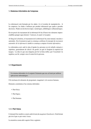 Tractament informàtic de la informació 9 Tecnologia i comunicacions digitals 
1. Sistemes informàtics de l’empresa 
La informació està formada per les dades i és el resultat de manipular-les. A 
les empreses, les dades s’utilitzen per produir informació que ajuda a prendre 
decisions. Poden ser de diversos tipus: numèriques, alfabètiques i alfanumèriques. 
En tot procés de tractament de la informació hi ha d’haver tres elements impres-cindibles 
perquè sigui eficient: l’emissor, el canal i el receptor. 
Al llarg de la història, el tractament de la informació ha estat manual, mecànic i 
automàtic. En el moment en què es comença a utilitzar el concepte de tractament 
automàtic de la informació, també es comença a emprar el terme informàtica. 
La informàtica neix amb la idea d’ajudar les persones en els treballs rutinaris i 
repetitius, generalment de càlcul i de gestió, en què és freqüent la repetició de 
tasques. La idea és que una màquina pot fer la feina millor, per l’exactitud i la 
rapidesa; ara bé, sempre sota el control de la persona. 
1.1 Organització 
Un sistema informàtic és el conjunt d’elements que ens cal tenir per utilitzar 
aplicacions informàtiques. 
S’hi inclouen els elements de programari, maquinari i els recursos humans. 
Elements constitutius d’un sistema informàtic: 
• Part física 
• Part lògica 
• Part humana 
1.1.1 Part física 
L’element físic també es coneix amb el nom de maquinari (hardware). Està format 
per tot el que es pot veure i tocar. 
La memòria consta dels suports físics següents: 
 