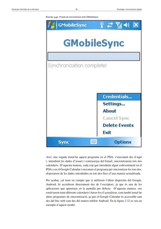 Tractament informàtic de la informació 90 Tecnologia i comunicacions digitals 
Figura 3.31. Procés de sincronització amb GMobileSync 
Així, una vegada instal·lat aquest programa en el PDA, s’executarà des d’aquí 
i, introduint les dades d’usuari i contrasenya del Gmail, sincronitzarem tots dos 
calendaris. D’aquesta manera, cada cop que introduïm algun esdeveniment en el 
PDA o en el Google Calendar i executem el programa per sincronitzar-los tots dos, 
disposarem de les dades introduïdes en tots dos llocs d’una manera actualitzada. 
Per acabar, cal tenir en compte que si utilitzem l’últim dispositiu del Google, 
Android, hi accedirem directament des de l’escriptori, ja que és una de les 
aplicacions que apareixen en la pantalla per defecte. D’aquesta manera, ens 
estalviarem tenir diferents calendaris i haver-los d’actualitzar, com també instal·lar 
altres programes de sincronització, ja que el Google Calendar és accessible tant 
des del lloc web com des del mateix telèfon Android. En la figura 3.32 es veu un 
exemple d’aquest model. 
 