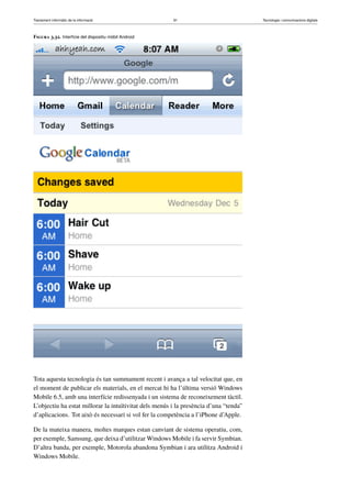 Tractament informàtic de la informació 91 Tecnologia i comunicacions digitals 
Figura 3.32. Interfície del dispositiu mòbil Android 
Tota aquesta tecnologia és tan summament recent i avança a tal velocitat que, en 
el moment de publicar els materials, en el mercat hi ha l’última versió Windows 
Mobile 6.5, amb una interfície redissenyada i un sistema de reconeixement tàctil. 
L’objectiu ha estat millorar la intuïtivitat dels menús i la presència d’una “tenda” 
d’aplicacions. Tot això és necessari si vol fer la competència a l’iPhone d’Apple. 
De la mateixa manera, moltes marques estan canviant de sistema operatiu, com, 
per exemple, Samsung, que deixa d’utilitzarWindows Mobile i fa servir Symbian. 
D’altra banda, per exemple, Motorola abandona Symbian i ara utilitza Android i 
Windows Mobile. 
 