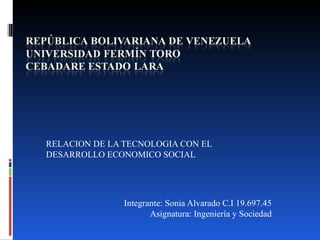 RELACION DE LA TECNOLOGIA CON EL
DESARROLLO ECONOMICO SOCIAL




               Integrante: Sonia Alvarado C.I 19.697.45
                      Asignatura: Ingeniería y Sociedad
 