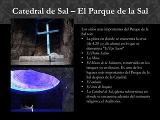Catedral de Sal – El Parque de la Sal
Los sitios más importantes del Parque de la
Sal son:
• La plaza en donde se encuentra la cruz
(de 4.20 ms de altura) en lo que se
denomina "El Eje Sacro"
• El Domo Salino
• La Mina
• El Museo de la Salmuera, construido en los
tanques ya en desuso. Es uno de los
lugares más importantes del Parque de la
Sal después de la Catedral.
• El embalse
• El área de bosques
• La Catedral de Sal, iglesia subterránea en
donde se encuentra además del santuario
religioso, el Auditorio.
 