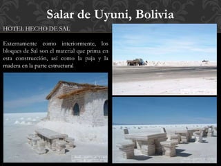 Salar de Uyuni, Bolivia
HOTEL HECHO DE SAL
Externamente como interiormente, los
bloques de Sal son el material que prima en
esta construcción, así como la paja y la
madera en la parte estructural
.
 
