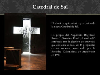 El diseño arquitectónico y artístico de
la nueva Catedral de Sal.
Es propio del Arquitecto Bogotano
Roswell Garavito Pearl, el cual salió
aprobado tras la elección del proyecto
que contenía un total de 44 propuestas
en un concurso convocado por la
Sociedad Colombiana de Arquitectos
en 1990
Catedral de Sal
 