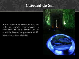 En su interior se encuentra una rica
colección artística, especialmente de
esculturas de sal y mármol en un
ambiente lleno de un profundo sentido
religioso que atrae a turistas.
Catedral de Sal
 