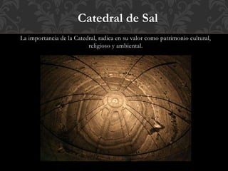 La importancia de la Catedral, radica en su valor como patrimonio cultural,
religioso y ambiental.
Catedral de Sal
 