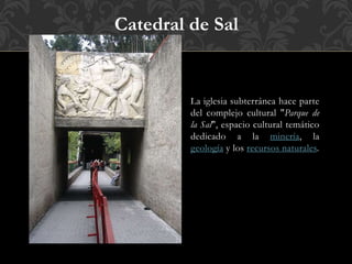 La iglesia subterránea hace parte
del complejo cultural "Parque de
la Sal", espacio cultural temático
dedicado a la minería, la
geología y los recursos naturales.
Catedral de Sal
 