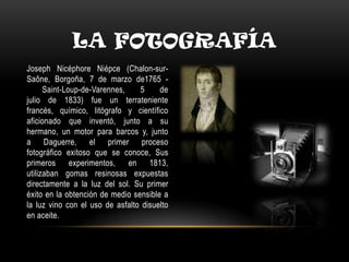 LA FOTOGRAFÍA
Joseph Nicéphore Niépce (Chalon-sur-
Saône, Borgoña, 7 de marzo de1765 -
Saint-Loup-de-Varennes, 5 de
julio de 1833) fue un terrateniente
francés, químico, litógrafo y científico
aficionado que inventó, junto a su
hermano, un motor para barcos y, junto
a Daguerre, el primer proceso
fotográfico exitoso que se conoce, Sus
primeros experimentos, en 1813,
utilizaban gomas resinosas expuestas
directamente a la luz del sol. Su primer
éxito en la obtención de medio sensible a
la luz vino con el uso de asfalto disuelto
en aceite.
 