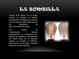 LA BOMBILLA
• Thomas Alva Edison fue el primer
inventor en patentar la bombilla
incandescente de filamento de carbono
el 27 de enero de 1880, viable fuera de
los laboratorios, es
decir, comercialmente viable.
• Una lámpara de
incandescencia o lámpara
incandescente1 es un dispositivo que
produce luz mediante el calentamiento
por efecto Joule de un filamento
metálico, en concreto de wolframio,
hasta ponerlo al rojo blanco, mediante
el paso de corriente eléctrica.
 