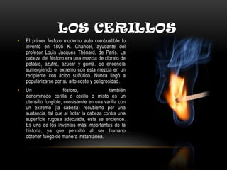 LOS CERILLOS
• El primer fósforo moderno auto combustible lo
inventó en 1805 K. Chancel, ayudante del
profesor Louis Jacques Thénard, de París. La
cabeza del fósforo era una mezcla de clorato de
potasio, azufre, azúcar y goma. Se encendía
sumergiendo el extremo con esta mezcla en un
recipiente con ácido sulfúrico. Nunca llegó a
popularizarse por su alto coste y peligrosidad.
• Un fósforo, también
denominado cerilla o cerillo o misto es un
utensilio fungible, consistente en una varilla con
un extremo (la cabeza) recubierto por una
sustancia, tal que al frotar la cabeza contra una
superficie rugosa adecuada, ésta se enciende.
Es uno de los inventos más importantes de la
historia, ya que permitió al ser humano
obtener fuego de manera instantánea.
 
