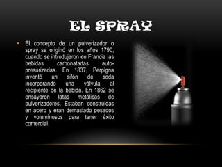 EL SPRAY
• El concepto de un pulverizador o
spray se originó en los años 1790,
cuando se introdujeron en Francia las
bebidas carbonatadas auto-
presurizadas. En 1837, Perpigna
inventó un sifón de soda
incorporando una válvula al
recipiente de la bebida. En 1862 se
ensayaron latas metálicas de
pulverizadores. Estaban construidas
en acero y eran demasiado pesados
y voluminosos para tener éxito
comercial.
 