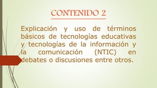 CONTENIDO 2
Explicación y uso de términos
básicos de tecnologías educativas
y tecnologías de la información y
la comunicación (NTIC) en
debates o discusiones entre otros.
 