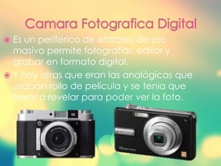  Es un periferico de entrada de uso
masivo permite fotografiar, editar y
grabar en formato digital.
 Y hay otras que eran las analógicas que
usaban rollo de película y se tenia que
llevar a revelar para poder ver la foto.
 