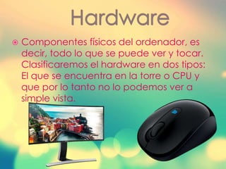  Componentes físicos del ordenador, es
decir, todo lo que se puede ver y tocar.
Clasificaremos el hardware en dos tipos:
El que se encuentra en la torre o CPU y
que por lo tanto no lo podemos ver a
simple vista.
 