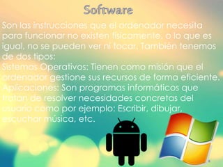 Son las instrucciones que el ordenador necesita
para funcionar no existen físicamente, o lo que es
igual, no se pueden ver ni tocar. También tenemos
de dos tipos:
Sistemas Operativos: Tienen como misión que el
ordenador gestione sus recursos de forma eficiente.
Aplicaciones: Son programas informáticos que
tratan de resolver necesidades concretas del
usuario como por ejemplo: Escribir, dibujar,
escuchar música, etc.
 