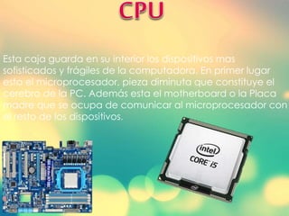 Esta caja guarda en su interior los dispositivos mas
sofisticados y frágiles de la computadora. En primer lugar
esta el microprocesador, pieza diminuta que constituye el
cerebro de la PC. Además esta el motherboard o la Placa
madre que se ocupa de comunicar al microprocesador con
el resto de los dispositivos.
 