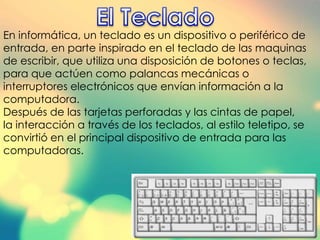 En informática, un teclado es un dispositivo o periférico de
entrada, en parte inspirado en el teclado de las maquinas
de escribir, que utiliza una disposición de botones o teclas,
para que actúen como palancas mecánicas o
interruptores electrónicos que envían información a la
computadora.
Después de las tarjetas perforadas y las cintas de papel,
la interacción a través de los teclados, al estilo teletipo, se
convirtió en el principal dispositivo de entrada para las
computadoras.
 