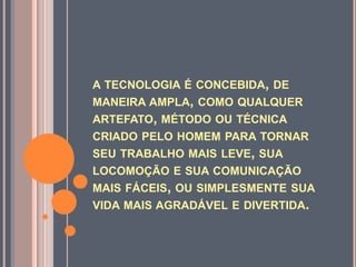 a tecnologia é concebida, de maneira ampla, como qualquer artefato, método ou técnica criado pelo homem para tornar seu trabalho mais leve, sua locomoção e sua comunicação mais fáceis, ou simplesmente sua vida mais agradável e divertida.