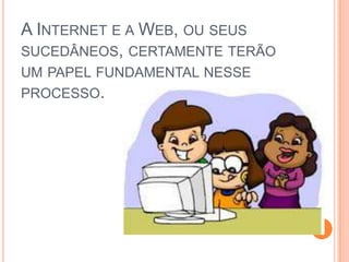 A Internet e a Web, ou seus sucedâneos, certamente terão um papel fundamental nesse processo. 