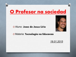 O Profesor na sociedad
O Aluno: Joao de Jesus Lirio
O Materia: Tecnologia na Educacao
19.01.2015
 