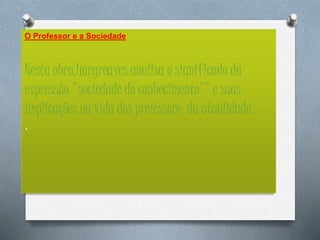 O Professor e a Sociedade
Nesta obra,Hargreaves analisa o significado da
expressão "socíedade do conhecimento'" e suas
implicações na vída dos proíessore da atualidade.
.
 